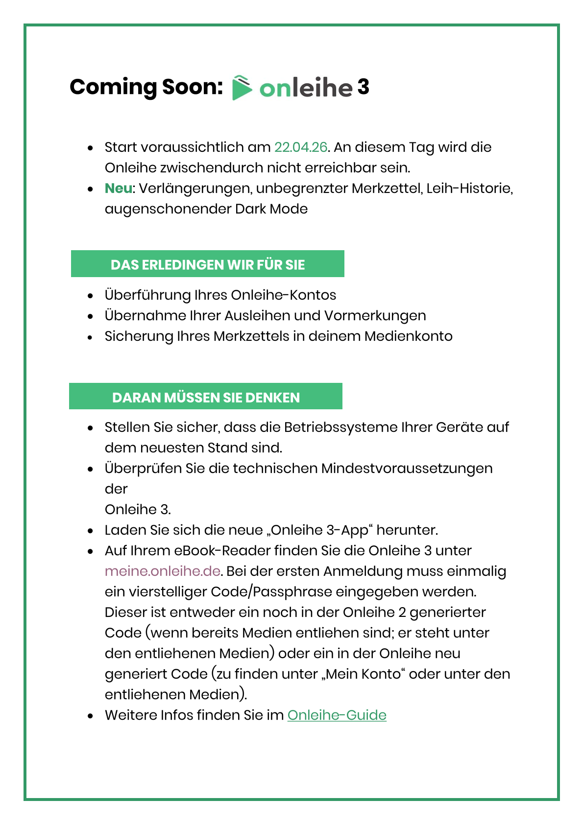 Das Bild enthält folgenden Text (zum Teil in dem Grünton des oben befindlichen Logos der Onleihe 3): Coming Soon: Onleihe 3.  Start voraussichtlich am 22.04.26. An diesem Tag wird die Onleihe zwischendurch nicht erreichbar sein. •	Neu: Verlängerungen, unbegrenzter Merkzettel, Leih-Historie, augenschonender Dark Mode    •	Überführung Ihres Onleihe-Kontos •	Übernahme Ihrer Ausleihen und Vormerkungen •	Sicherung Ihres Merkzettels in deinem Medienkonto   •	Stellen Sie sicher, dass die Betriebssysteme Ihrer Geräte auf dem neuesten Stand sind. •	Überprüfen Sie die technischen Mindestvoraussetzungen der Onleihe 3. •	Laden Sie sich die neue „Onleihe 3-App“ herunter. •	Auf Ihrem eBook-Reader finden Sie die Onleihe 3 unter meine.onleihe.de. Bei der ersten Anmeldung muss einmalig ein vierstelliger Code/Passphrase eingegeben werden. Dieser ist entweder ein noch in der Onleihe 2 generierter Code (wenn bereits Medien entliehen sind; er steht unter den entliehenen Medien) oder ein in der Onleihe neu generiert Code (zu finden unter „Mein Konto“ oder unter den entliehenen Medien). •	Weitere Infos finden Sie im Onleihe-Guide