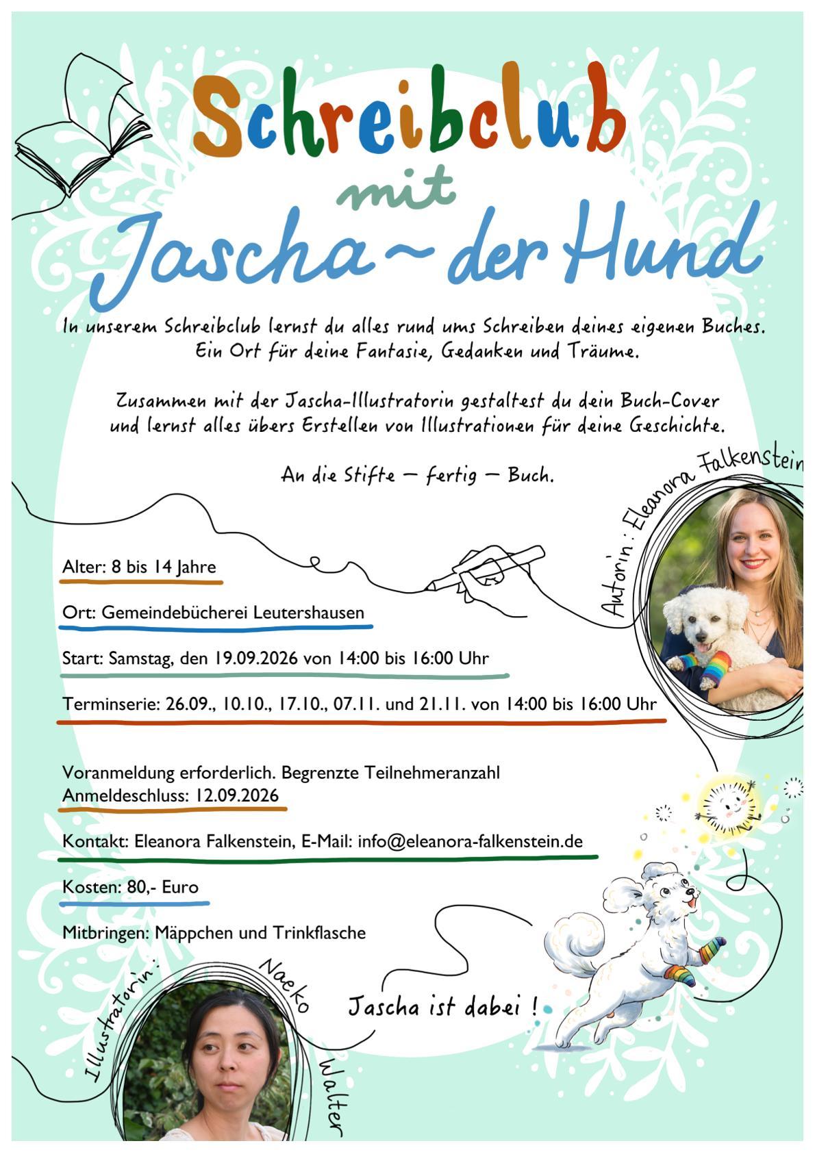 Das Bild zeigt ein buntes Plakat mit Fotos der Autorin Eleanora Falkenstein und ihrem kleinen Hund Jascha sowie der Illustratorin Naeko Walter sowie folgendem Text: Schreibclub mit Jascha - der Hund. In unserem Schreibclub lernst du alles rund ums Schreiben deines eigenen Buches. Ein Ort für deine Fantasie, Gedanken und Träume. Zusammen mit der Jascha-Illustratorin gestaltest du dein Buch-Cover und lernst alles übers Erstellen von Illustrationen für deine Geschichte.  An die Stifte - fertig - Buch. Alter: 8 bis 14 Jahre. Ort: Gemeindebücherei Leutershausen. Start: Samstag, den 19.09.2026 von 14:00 bis 16:00 Uhr. Terminserie: 26.09., 10.10., 17.10., 07.11. und 21.11. von 14:00 bis 16:00 Uhr. Voranmeldung erforderlich. Begrenzte Teilnehmerzahl. Anmeldeschluss: 12.09.2026. Kontakt: Eleanora Falkenstein, E-Mail: info@eleanora-falkenstein.de. Kosten: 80,-€. Mitbringen: Mäppchen und Trinkflasche. Jascha ist dabei!